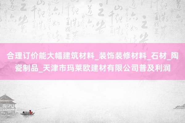 合理订价能大幅建筑材料_装饰装修材料_石材_陶瓷制品_天津市玛莱欧建材有限公司普及利润